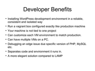Developer Benefits

Installing WordPress development environment in a reliable,
consistent and isolated way

Run a vagrant box configured exactly like production machine

Your machine is not tied to one project

Can customize each VM environment to match production.

Can have multiple VMs on a PC.

Debugging an edge issue due specific version of PHP, MySQL
etc.

Separates code and environment it runs in.

A more elegant solution compared to LAMP
 