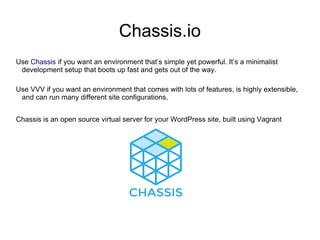 Chassis.io
Use Chassis if you want an environment that’s simple yet powerful. It’s a minimalist
development setup that boots up fast and gets out of the way.
Use VVV if you want an environment that comes with lots of features, is highly extensible,
and can run many different site configurations.
Chassis is an open source virtual server for your WordPress site, built using Vagrant
 