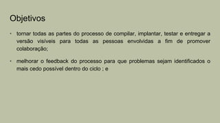 Objetivos
• tornar todas as partes do processo de compilar, implantar, testar e entregar a
versão visíveis para todas as pessoas envolvidas a fim de promover
colaboração;
• melhorar o feedback do processo para que problemas sejam identificados o
mais cedo possível dentro do ciclo ; e
 