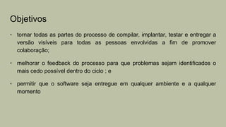 Objetivos
• tornar todas as partes do processo de compilar, implantar, testar e entregar a
versão visíveis para todas as pessoas envolvidas a fim de promover
colaboração;
• melhorar o feedback do processo para que problemas sejam identificados o
mais cedo possível dentro do ciclo ; e
• permitir que o software seja entregue em qualquer ambiente e a qualquer
momento
 