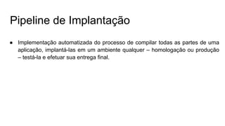 Pipeline de Implantação
● Implementação automatizada do processo de compilar todas as partes de uma
aplicação, implantá-las em um ambiente qualquer – homologação ou produção
– testá-la e efetuar sua entrega final.
 