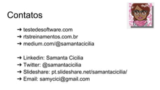 Contatos
➔ testedesoftware.com
➔ rtstreinamentos.com.br
➔ medium.com/@samantacicilia
➔ Linkedin: Samanta Cicilia
➔ Twitter: @samantacicilia
➔ Slideshare: pt.slideshare.net/samantacicilia/
➔ Email: samycici@gmail.com
 