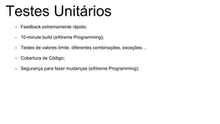 Testes Unitários
- Feedback extremamente rápido;
- 10-minute build (eXtreme Programming);
- Testes de valores limite, diferentes combinações, exceções…
- Cobertura de Código;
- Segurança para fazer mudanças (eXtreme Programming);
 