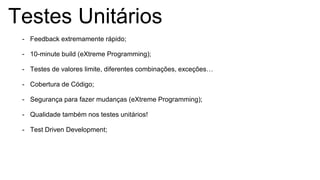 Testes Unitários
- Feedback extremamente rápido;
- 10-minute build (eXtreme Programming);
- Testes de valores limite, diferentes combinações, exceções…
- Cobertura de Código;
- Segurança para fazer mudanças (eXtreme Programming);
- Qualidade também nos testes unitários!
- Test Driven Development;
 