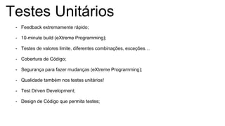 Testes Unitários
- Feedback extremamente rápido;
- 10-minute build (eXtreme Programming);
- Testes de valores limite, diferentes combinações, exceções…
- Cobertura de Código;
- Segurança para fazer mudanças (eXtreme Programming);
- Qualidade também nos testes unitários!
- Test Driven Development;
- Design de Código que permita testes;
 