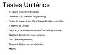 Testes Unitários
- Feedback extremamente rápido;
- 10-minute build (eXtreme Programming);
- Testes de valores limite, diferentes combinações, exceções…
- Cobertura de Código;
- Segurança para fazer mudanças (eXtreme Programming);
- Qualidade também nos testes unitários!
- Test Driven Development;
- Design de Código que permita testes;
- Mocks;
 