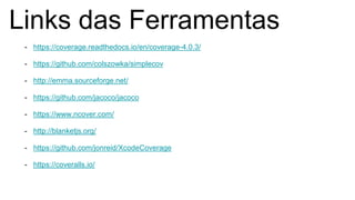 Links das Ferramentas
- https://coverage.readthedocs.io/en/coverage-4.0.3/
- https://github.com/colszowka/simplecov
- http://emma.sourceforge.net/
- https://github.com/jacoco/jacoco
- https://www.ncover.com/
- http://blanketjs.org/
- https://github.com/jonreid/XcodeCoverage
- https://coveralls.io/
 