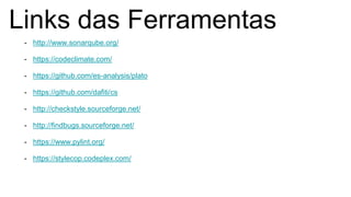 Links das Ferramentas
- http://www.sonarqube.org/
- https://codeclimate.com/
- https://github.com/es-analysis/plato
- https://github.com/dafiti/cs
- http://checkstyle.sourceforge.net/
- http://findbugs.sourceforge.net/
- https://www.pylint.org/
- https://stylecop.codeplex.com/
 
