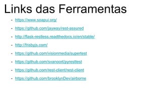Links das Ferramentas
- https://www.soapui.org/
- https://github.com/jayway/rest-assured
- http://flask-restless.readthedocs.io/en/stable/
- http://frisbyjs.com/
- https://github.com/visionmedia/supertest
- https://github.com/svanoort/pyresttest
- https://github.com/rest-client/rest-client
- https://github.com/brooklynDev/airborne
 