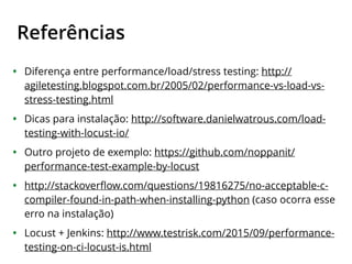 Referências
• Diferença entre performance/load/stress testing: http://
agiletesting.blogspot.com.br/2005/02/performance-vs-load-vs-
stress-testing.html
• Dicas para instalação: http://software.danielwatrous.com/load-
testing-with-locust-io/
• Outro projeto de exemplo: https://github.com/noppanit/
performance-test-example-by-locust
• http://stackoverﬂow.com/questions/19816275/no-acceptable-c-
compiler-found-in-path-when-installing-python (caso ocorra esse
erro na instalação)
• Locust + Jenkins: http://www.testrisk.com/2015/09/performance-
testing-on-ci-locust-is.html
 