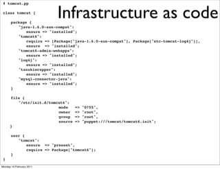 Infrastructure as code
 # tomcat.pp

 class tomcat {

 !    package {
 !    ! "java-1.6.0-sun-compat":
 !    ! ! ensure => "installed";
 !    ! "tomcat6":
 !    ! ! require => [Package["java-1.6.0-sun-compat"], Package["ntc-tomcat-log4j"]],
 !    ! ! ensure => "installed";
 !    ! "tomcat6-admin-webapps":
 !    ! ! ensure => "installed";
 !    ! "log4j":
 !    ! ! ensure => "installed";
 !    ! "tanukiwrapper":
 !    ! ! ensure => "installed";
 !    ! "mysql-connector-java":
 !    ! ! ensure => "installed";
 !    }

 !    file {
 !    ! "/etc/init.d/tomcat6":
                         mode     =>   "0755",
                         owner    =>   "root",
                         group    =>   "root",
                         source   =>   "puppet:///tomcat/tomcat6.init";
      }

 !    user {
 !    ! "tomcat":
 !    ! ! ensure => "present",
 !    ! ! require => Package["tomcat6"];
 !    }
 }!
Monday 14 February 2011
 