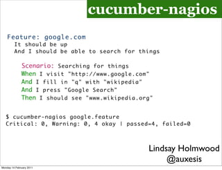 cucumber-nagios
    Feature: google.com
         It should be up
         And I should be able to search for things

              Scenario: Searching for things
              When I visit "http://www.google.com"
              And I fill in "q" with "wikipedia"
              And I press "Google Search"
              Then I should see "www.wikipedia.org"


   $ cucumber-nagios google.feature
   Critical: 0, Warning: 0, 4 okay | passed=4, failed=0



                                                 Lindsay Holmwood
                                                      @auxesis
Monday 14 February 2011
 