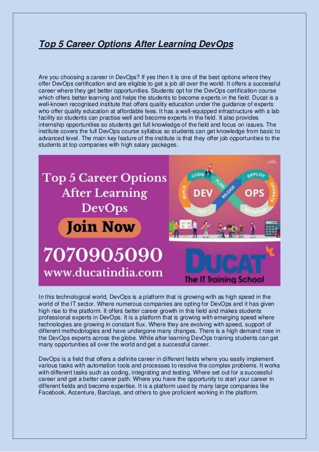 Top 5 Career Options After Learning DevOps
Are you choosing a career in DevOps? If yes then it is one of the best options where they
offer DevOps certification and are eligible to get a job all over the world. It offers a successful
career where they get better opportunities. Students opt for the DevOps certification course
which offers better learning and helps the students to become experts in the field. Ducat is a
well-known recognised institute that offers quality education under the guidance of experts
who offer quality education at affordable fees. It has a well-equipped infrastructure with a lab
facility so students can practise well and become experts in the field. It also provides
internship opportunities so students get full knowledge of the field and focus on issues. The
institute covers the full DevOps course syllabus so students can get knowledge from basic to
advanced level. The main key feature of the institute is that they offer job opportunities to the
students at top companies with high salary packages.
In this technological world, DevOps is a platform that is growing with as high speed in the
world of the IT sector. Where numerous companies are opting for DevOps and it has given
high rise to the platform. It offers better career growth in this field and makes students
professional experts in DevOps. It is a platform that is growing with emerging speed where
technologies are growing in constant flux. Where they are evolving with speed, support of
different methodologies and have undergone many changes. There is a high demand rose in
the DevOps experts across the globe. While after learning DevOps training students can get
many opportunities all over the world and get a successful career.
DevOps is a field that offers a definite career in different fields where you easily implement
various tasks with automation tools and processes to resolve the complex problems. It works
with different tasks such as coding, integrating and testing. Where set out for a successful
career and get a better career path. Where you have the opportunity to start your career in
different fields and become expertise. It is a platform used by many large companies like
Facebook, Accenture, Barclays, and others to give proficient working in the platform.
 
