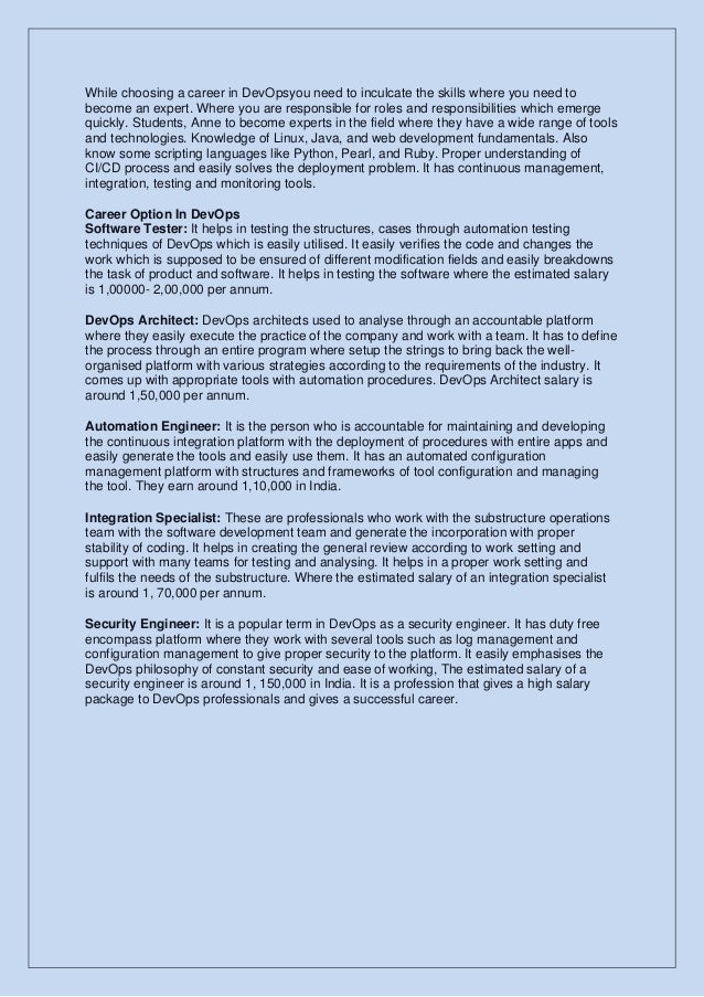 While choosing a career in DevOpsyou need to inculcate the skills where you need to
become an expert. Where you are responsible for roles and responsibilities which emerge
quickly. Students, Anne to become experts in the field where they have a wide range of tools
and technologies. Knowledge of Linux, Java, and web development fundamentals. Also
know some scripting languages like Python, Pearl, and Ruby. Proper understanding of
CI/CD process and easily solves the deployment problem. It has continuous management,
integration, testing and monitoring tools.
Career Option In DevOps
Software Tester: It helps in testing the structures, cases through automation testing
techniques of DevOps which is easily utilised. It easily verifies the code and changes the
work which is supposed to be ensured of different modification fields and easily breakdowns
the task of product and software. It helps in testing the software where the estimated salary
is 1,00000- 2,00,000 per annum.
DevOps Architect: DevOps architects used to analyse through an accountable platform
where they easily execute the practice of the company and work with a team. It has to define
the process through an entire program where setup the strings to bring back the well-
organised platform with various strategies according to the requirements of the industry. It
comes up with appropriate tools with automation procedures. DevOps Architect salary is
around 1,50,000 per annum.
Automation Engineer: It is the person who is accountable for maintaining and developing
the continuous integration platform with the deployment of procedures with entire apps and
easily generate the tools and easily use them. It has an automated configuration
management platform with structures and frameworks of tool configuration and managing
the tool. They earn around 1,10,000 in India.
Integration Specialist: These are professionals who work with the substructure operations
team with the software development team and generate the incorporation with proper
stability of coding. It helps in creating the general review according to work setting and
support with many teams for testing and analysing. It helps in a proper work setting and
fulfils the needs of the substructure. Where the estimated salary of an integration specialist
is around 1, 70,000 per annum.
Security Engineer: It is a popular term in DevOps as a security engineer. It has duty free
encompass platform where they work with several tools such as log management and
configuration management to give proper security to the platform. It easily emphasises the
DevOps philosophy of constant security and ease of working, The estimated salary of a
security engineer is around 1, 150,000 in India. It is a profession that gives a high salary
package to DevOps professionals and gives a successful career.
 
