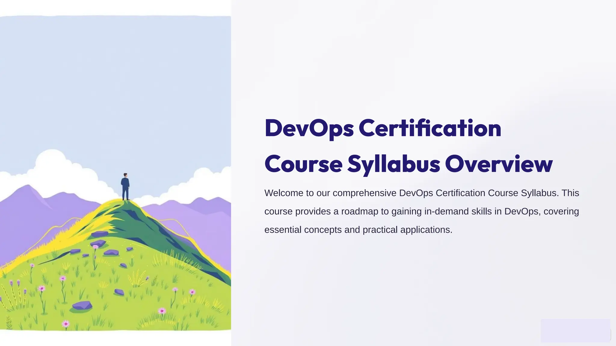DevOps Certiﬁcation
Course Syllabus Overview
Welcome to our comprehensive DevOps Certification Course Syllabus. This
course provides a roadmap to gaining in-demand skills in DevOps, covering
essential concepts and practical applications.
 
