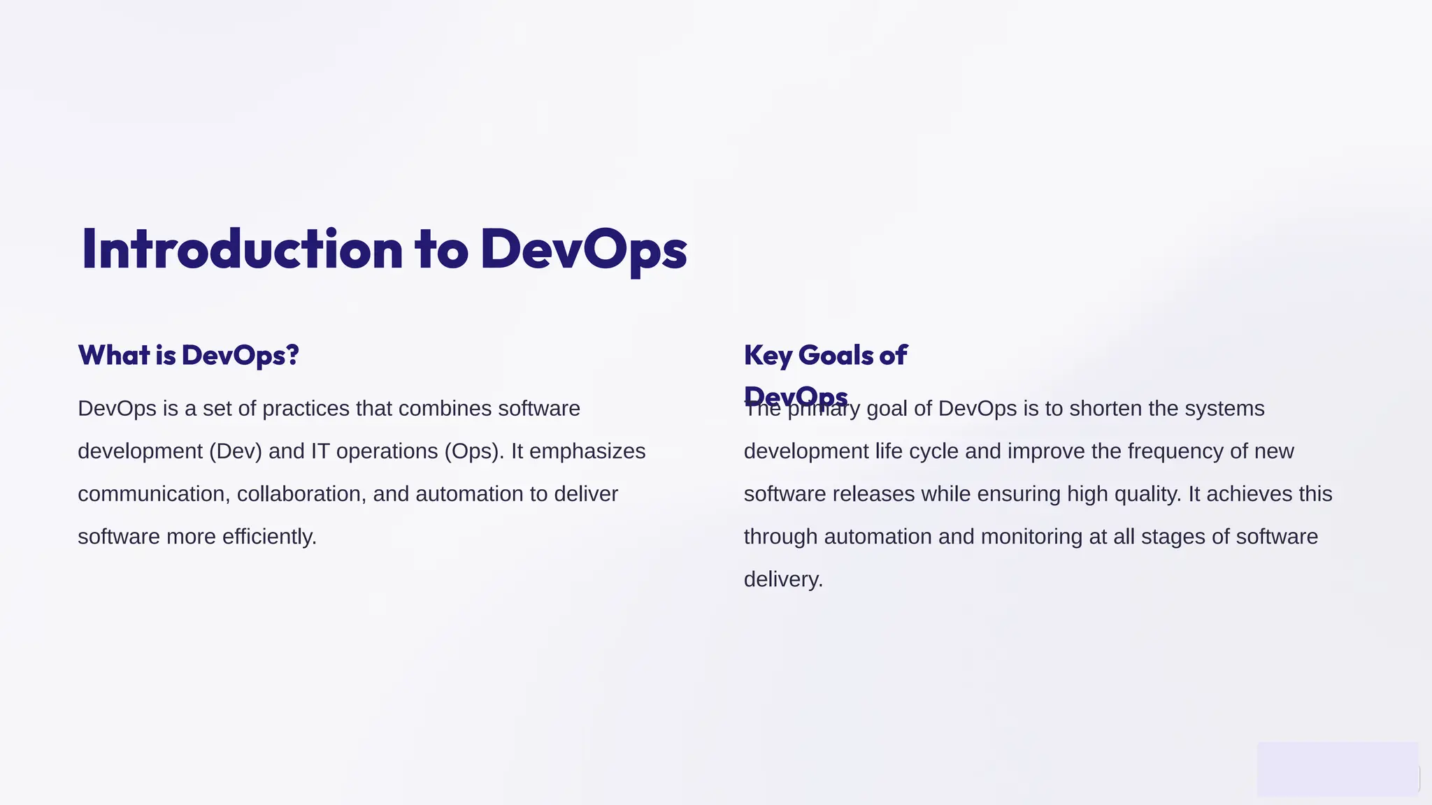 Introduction to DevOps
What is DevOps?
DevOps is a set of practices that combines software
development (Dev) and IT operations (Ops). It emphasizes
communication, collaboration, and automation to deliver
software more efficiently.
Key Goals of
DevOps
The primary goal of DevOps is to shorten the systems
development life cycle and improve the frequency of new
software releases while ensuring high quality. It achieves this
through automation and monitoring at all stages of software
delivery.
 