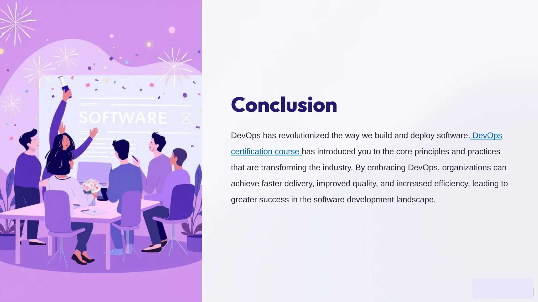 Conclusion
DevOps has revolutionized the way we build and deploy software. DevOps
certification course has introduced you to the core principles and practices
that are transforming the industry. By embracing DevOps, organizations can
achieve faster delivery, improved quality, and increased efficiency, leading to
greater success in the software development landscape.
 