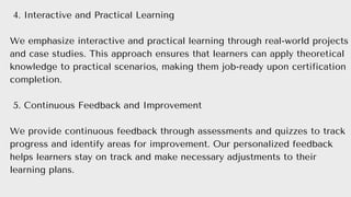 4. Interactive and Practical Learning
We emphasize interactive and practical learning through real-world projects
and case studies. This approach ensures that learners can apply theoretical
knowledge to practical scenarios, making them job-ready upon certification
completion.
5. Continuous Feedback and Improvement
We provide continuous feedback through assessments and quizzes to track
progress and identify areas for improvement. Our personalized feedback
helps learners stay on track and make necessary adjustments to their
learning plans.
 