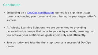 Conclusion
• Embarking on a DevOps certification journey is a significant step
towards advancing your career and contributing to your organization's
success.
• At Wiculty Learning Solutions, we are committed to providing
personalized pathways that cater to your unique needs, ensuring that
you achieve your certification goals effectively and efficiently.
• Join us today and take the first step towards a successful DevOps
career.
 