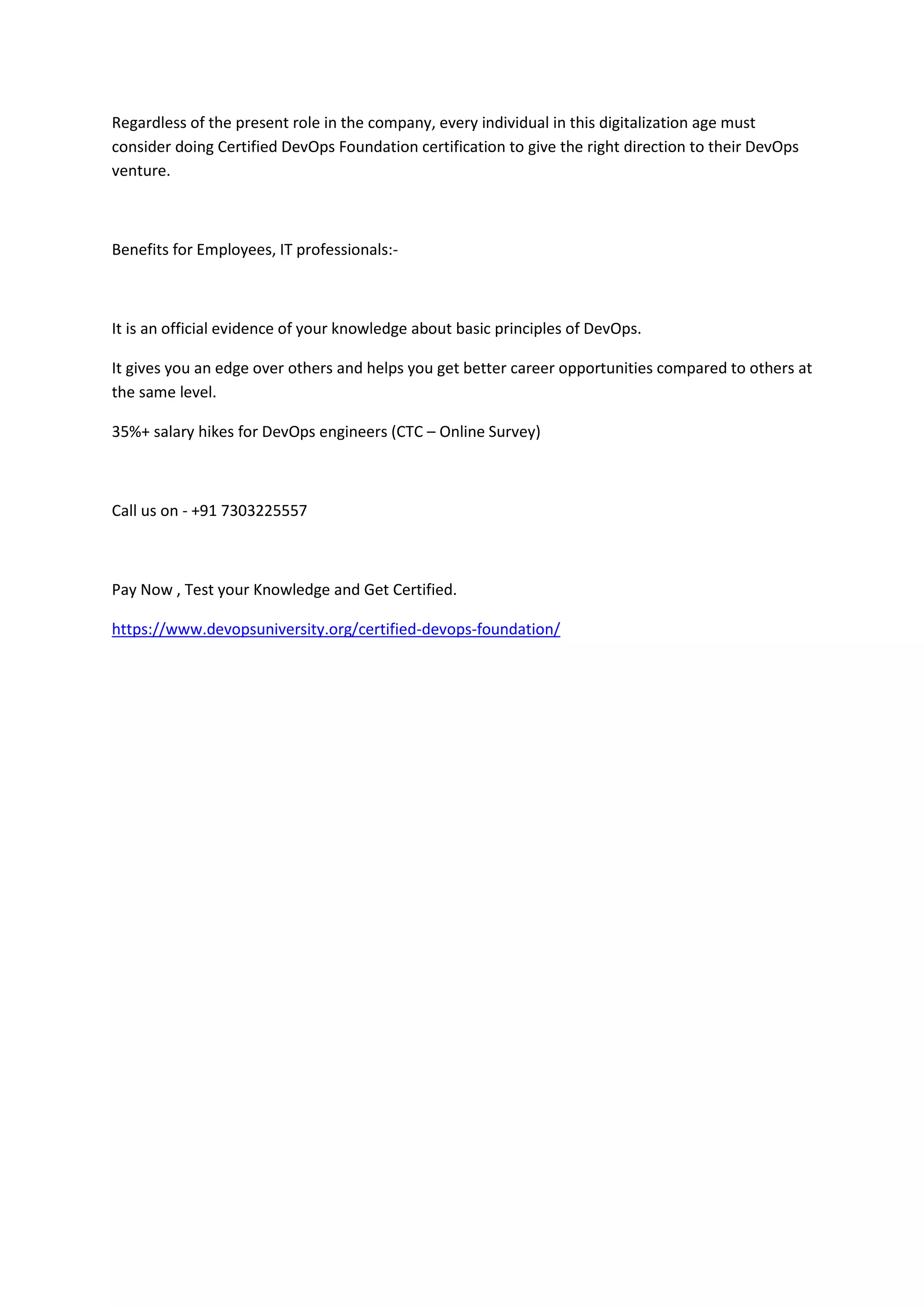 Regardless of the present role in the company, every individual in this digitalization age must
consider doing Certified DevOps Foundation certification to give the right direction to their DevOps
venture.
Benefits for Employees, IT professionals:-
It is an official evidence of your knowledge about basic principles of DevOps.
It gives you an edge over others and helps you get better career opportunities compared to others at
the same level.
35%+ salary hikes for DevOps engineers (CTC – Online Survey)
Call us on - +91 7303225557
Pay Now , Test your Knowledge and Get Certified.
https://www.devopsuniversity.org/certified-devops-foundation/
 