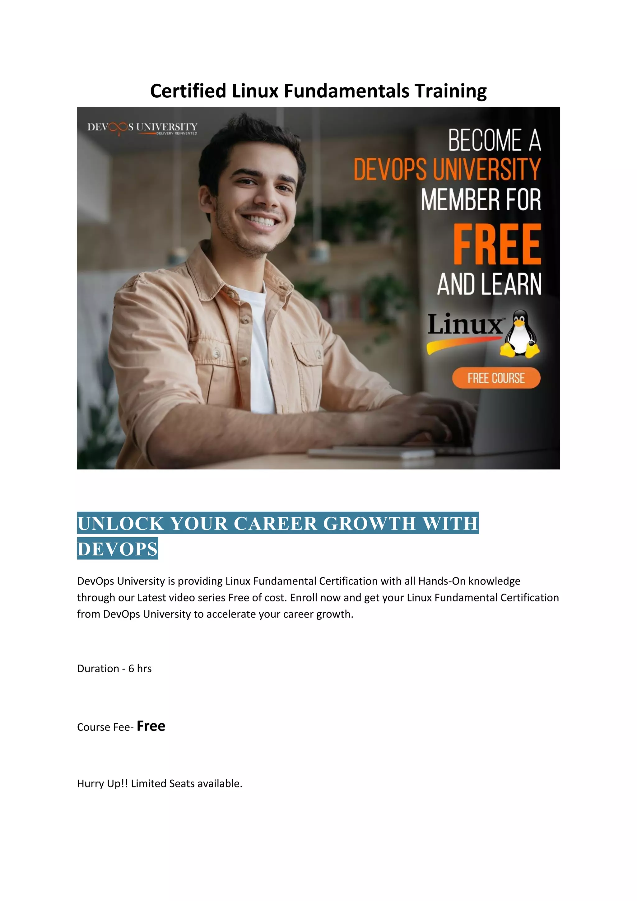 Certified Linux Fundamentals Training
UNLOCK YOUR CAREER GROWTH WITH
DEVOPS
DevOps University is providing Linux Fundamental Certification with all Hands-On knowledge
through our Latest video series Free of cost. Enroll now and get your Linux Fundamental Certification
from DevOps University to accelerate your career growth.
Duration - 6 hrs
Course Fee- Free
Hurry Up!! Limited Seats available.
 