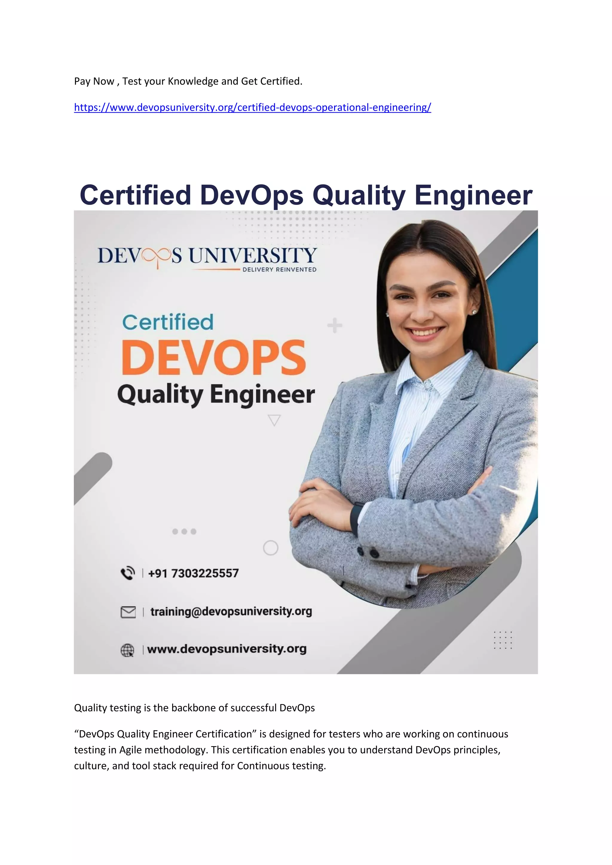 Pay Now , Test your Knowledge and Get Certified.
https://www.devopsuniversity.org/certified-devops-operational-engineering/
Certified DevOps Quality Engineer
Quality testing is the backbone of successful DevOps
“DevOps Quality Engineer Certification” is designed for testers who are working on continuous
testing in Agile methodology. This certification enables you to understand DevOps principles,
culture, and tool stack required for Continuous testing.
 