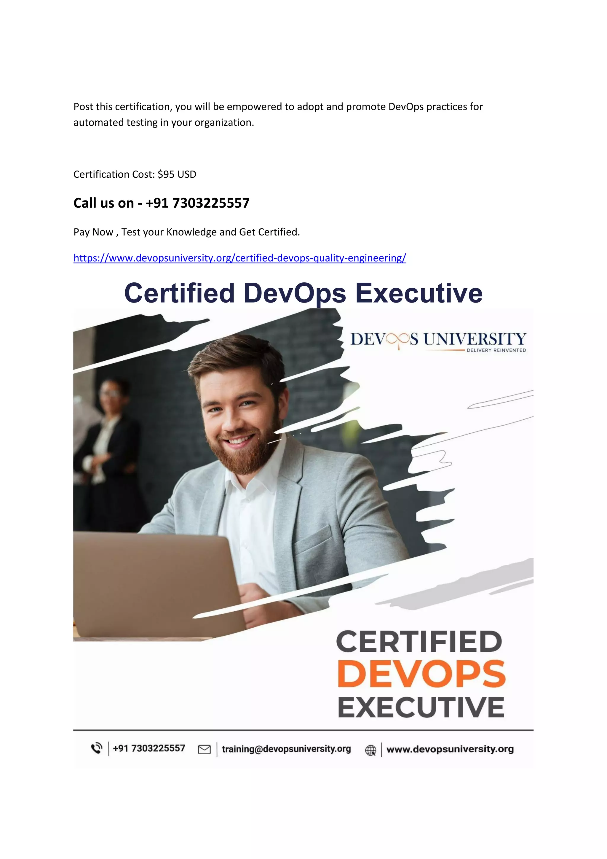 Post this certification, you will be empowered to adopt and promote DevOps practices for
automated testing in your organization.
Certification Cost: $95 USD
Call us on - +91 7303225557
Pay Now , Test your Knowledge and Get Certified.
https://www.devopsuniversity.org/certified-devops-quality-engineering/
Certified DevOps Executive
 