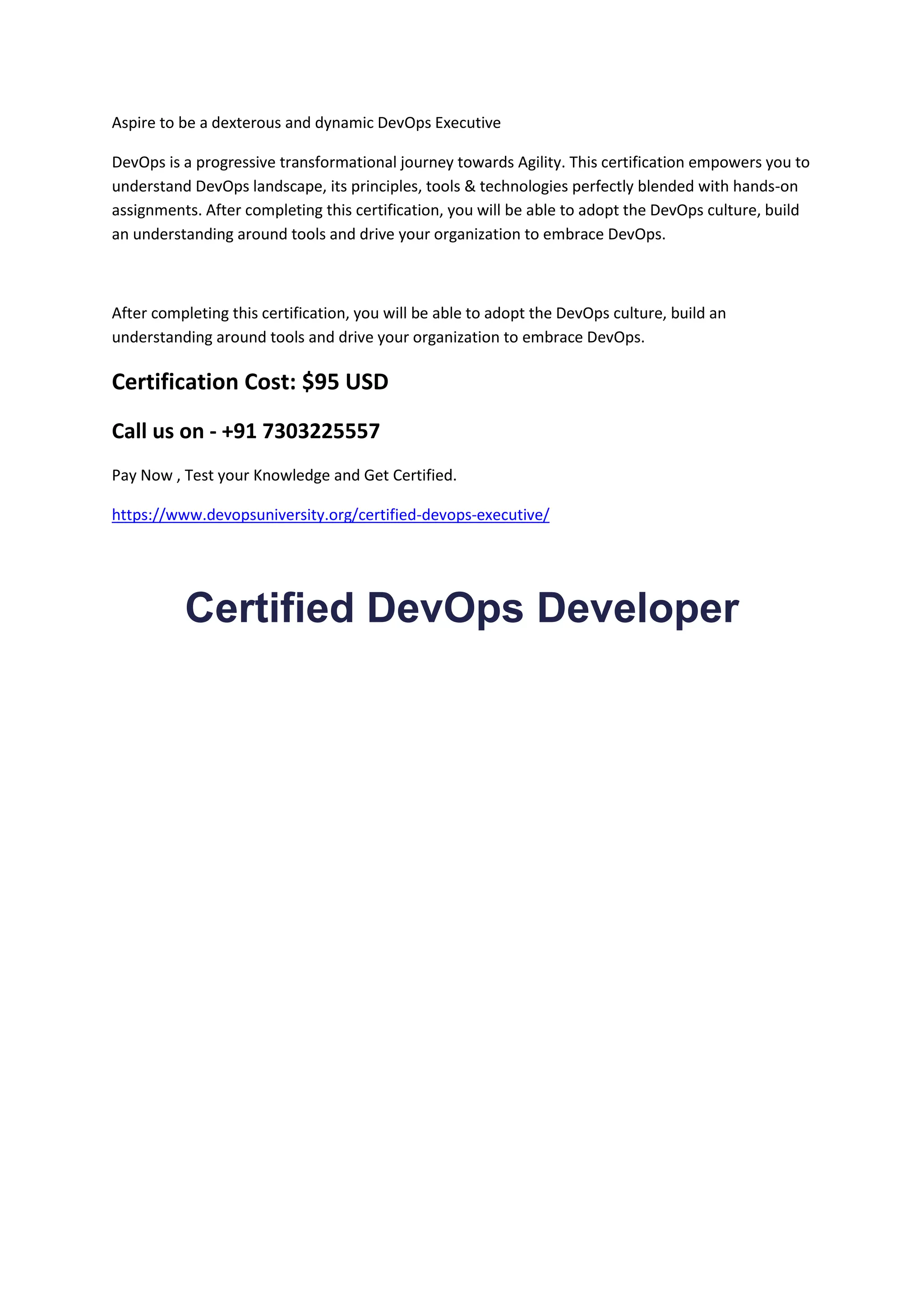 Aspire to be a dexterous and dynamic DevOps Executive
DevOps is a progressive transformational journey towards Agility. This certification empowers you to
understand DevOps landscape, its principles, tools & technologies perfectly blended with hands-on
assignments. After completing this certification, you will be able to adopt the DevOps culture, build
an understanding around tools and drive your organization to embrace DevOps.
After completing this certification, you will be able to adopt the DevOps culture, build an
understanding around tools and drive your organization to embrace DevOps.
Certification Cost: $95 USD
Call us on - +91 7303225557
Pay Now , Test your Knowledge and Get Certified.
https://www.devopsuniversity.org/certified-devops-executive/
Certified DevOps Developer
 