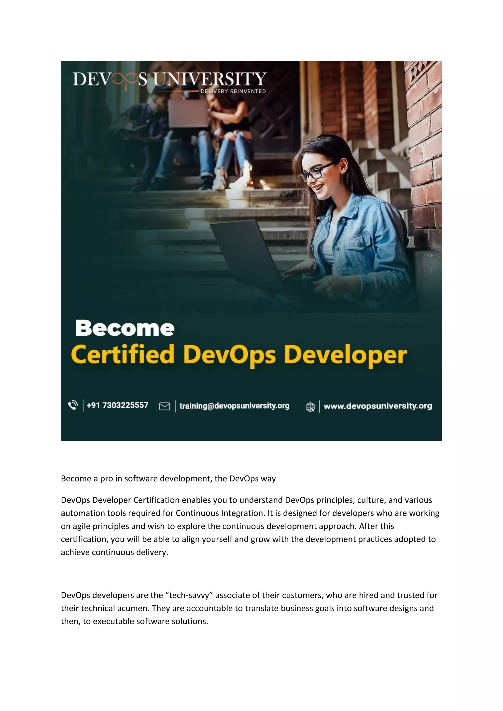 Become a pro in software development, the DevOps way
DevOps Developer Certification enables you to understand DevOps principles, culture, and various
automation tools required for Continuous Integration. It is designed for developers who are working
on agile principles and wish to explore the continuous development approach. After this
certification, you will be able to align yourself and grow with the development practices adopted to
achieve continuous delivery.
DevOps developers are the “tech-savvy” associate of their customers, who are hired and trusted for
their technical acumen. They are accountable to translate business goals into software designs and
then, to executable software solutions.
 