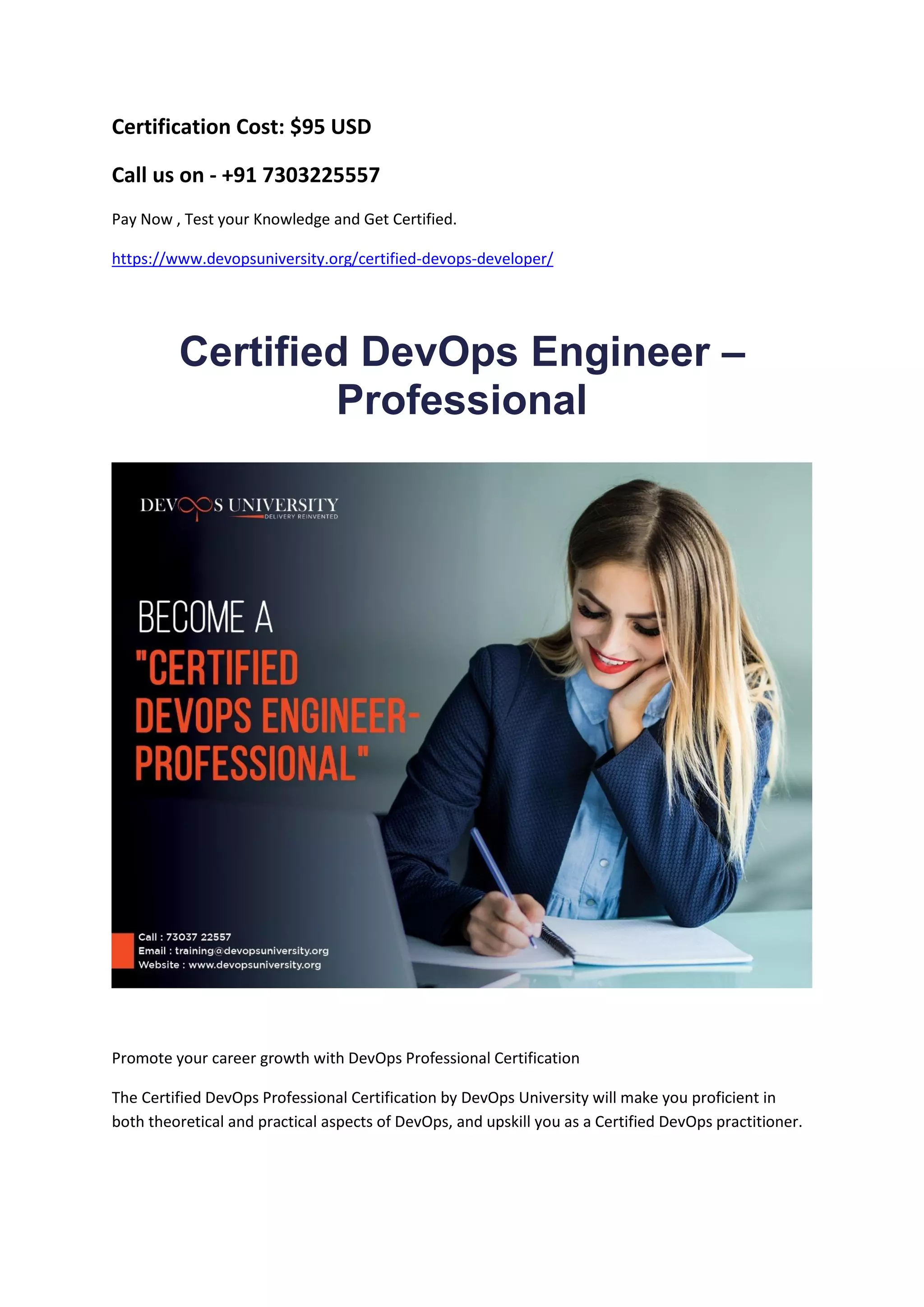 Certification Cost: $95 USD
Call us on - +91 7303225557
Pay Now , Test your Knowledge and Get Certified.
https://www.devopsuniversity.org/certified-devops-developer/
Certified DevOps Engineer –
Professional
Promote your career growth with DevOps Professional Certification
The Certified DevOps Professional Certification by DevOps University will make you proficient in
both theoretical and practical aspects of DevOps, and upskill you as a Certified DevOps practitioner.
 