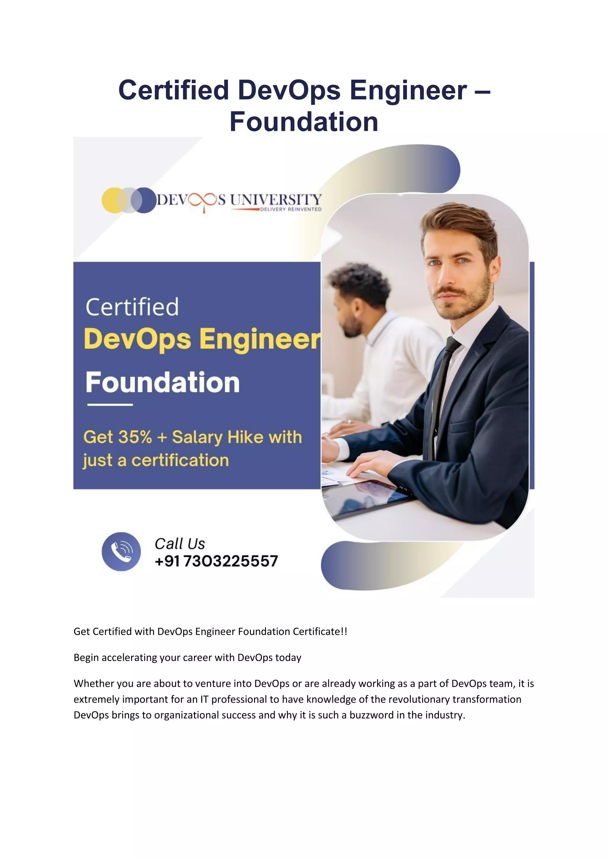 Certified DevOps Engineer –
Foundation
Get Certified with DevOps Engineer Foundation Certificate!!
Begin accelerating your career with DevOps today
Whether you are about to venture into DevOps or are already working as a part of DevOps team, it is
extremely important for an IT professional to have knowledge of the revolutionary transformation
DevOps brings to organizational success and why it is such a buzzword in the industry.
 
