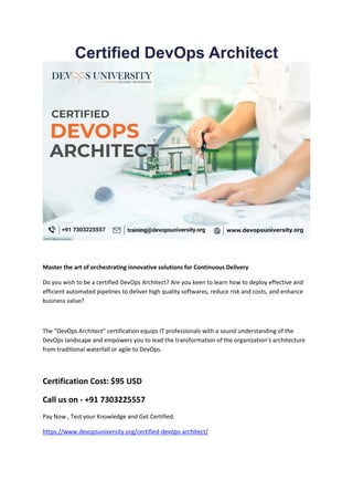 Certified DevOps Architect
Master the art of orchestrating innovative solutions for Continuous Delivery
Do you wish to be a certified DevOps Architect? Are you keen to learn how to deploy effective and
efficient automated pipelines to deliver high quality softwares, reduce risk and costs, and enhance
business value?
The “DevOps Architect” certification equips IT professionals with a sound understanding of the
DevOps landscape and empowers you to lead the transformation of the organization’s architecture
from traditional waterfall or agile to DevOps.
Certification Cost: $95 USD
Call us on - +91 7303225557
Pay Now , Test your Knowledge and Get Certified.
https://www.devopsuniversity.org/certified-devops-architect/
 