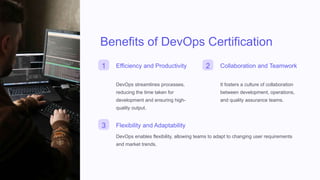 Benefits of DevOps Certification
1 Efficiency and Productivity
DevOps streamlines processes,
reducing the time taken for
development and ensuring high-
quality output.
2 Collaboration and Teamwork
It fosters a culture of collaboration
between development, operations,
and quality assurance teams.
3 Flexibility and Adaptability
DevOps enables flexibility, allowing teams to adapt to changing user requirements
and market trends.
 