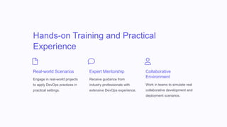 Hands-on Training and Practical
Experience
Real-world Scenarios
Engage in real-world projects
to apply DevOps practices in
practical settings.
Expert Mentorship
Receive guidance from
industry professionals with
extensive DevOps experience.
Collaborative
Environment
Work in teams to simulate real
collaborative development and
deployment scenarios.
 