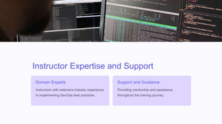 Instructor Expertise and Support
Domain Experts
Instructors with extensive industry experience
in implementing DevOps best practices.
Support and Guidance
Providing mentorship and assistance
throughout the training journey.
 