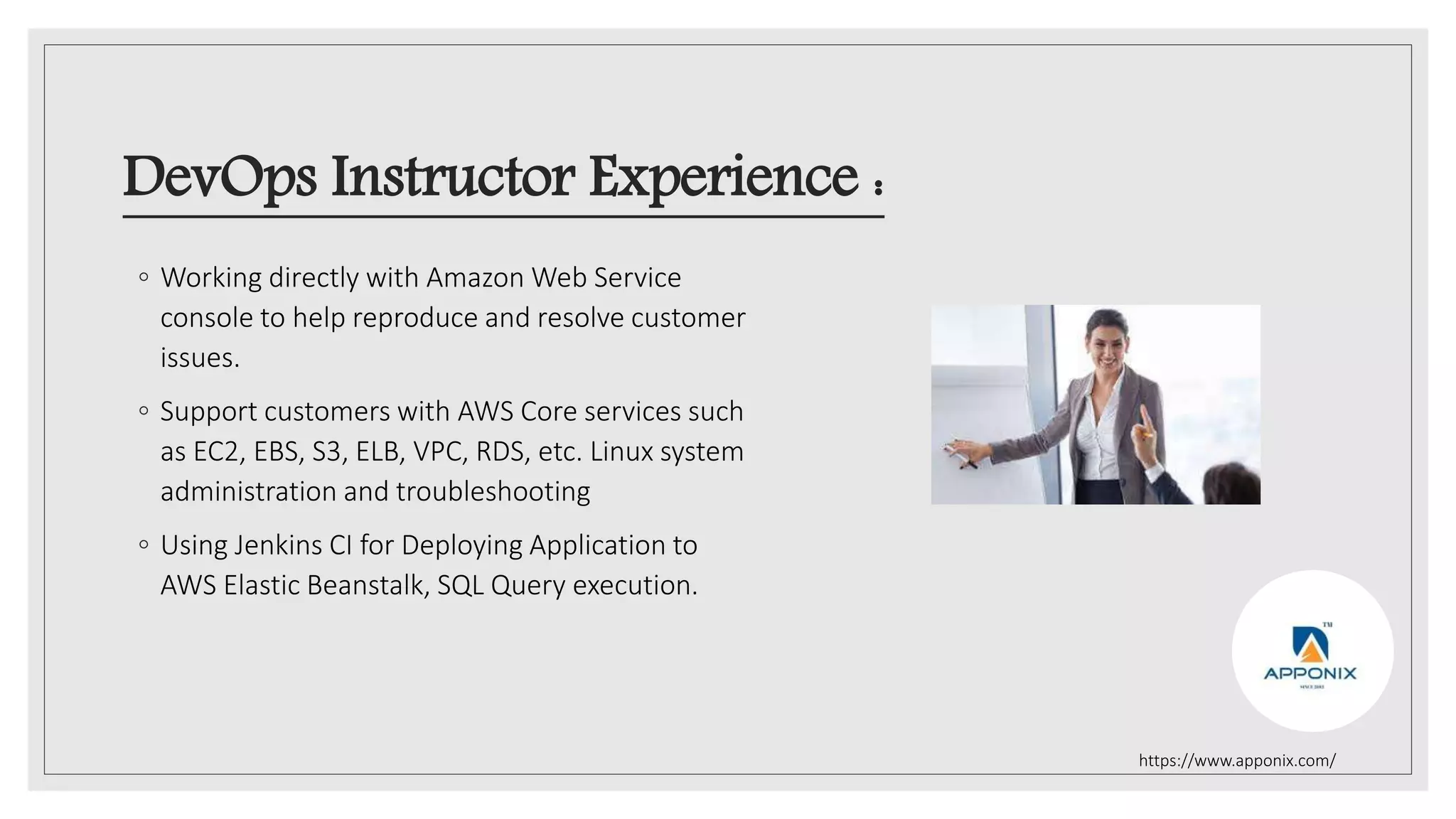 DevOps Instructor Experience :
◦ Working directly with Amazon Web Service
console to help reproduce and resolve customer
issues.
◦ Support customers with AWS Core services such
as EC2, EBS, S3, ELB, VPC, RDS, etc. Linux system
administration and troubleshooting
◦ Using Jenkins CI for Deploying Application to
AWS Elastic Beanstalk, SQL Query execution.
https://www.apponix.com/
 