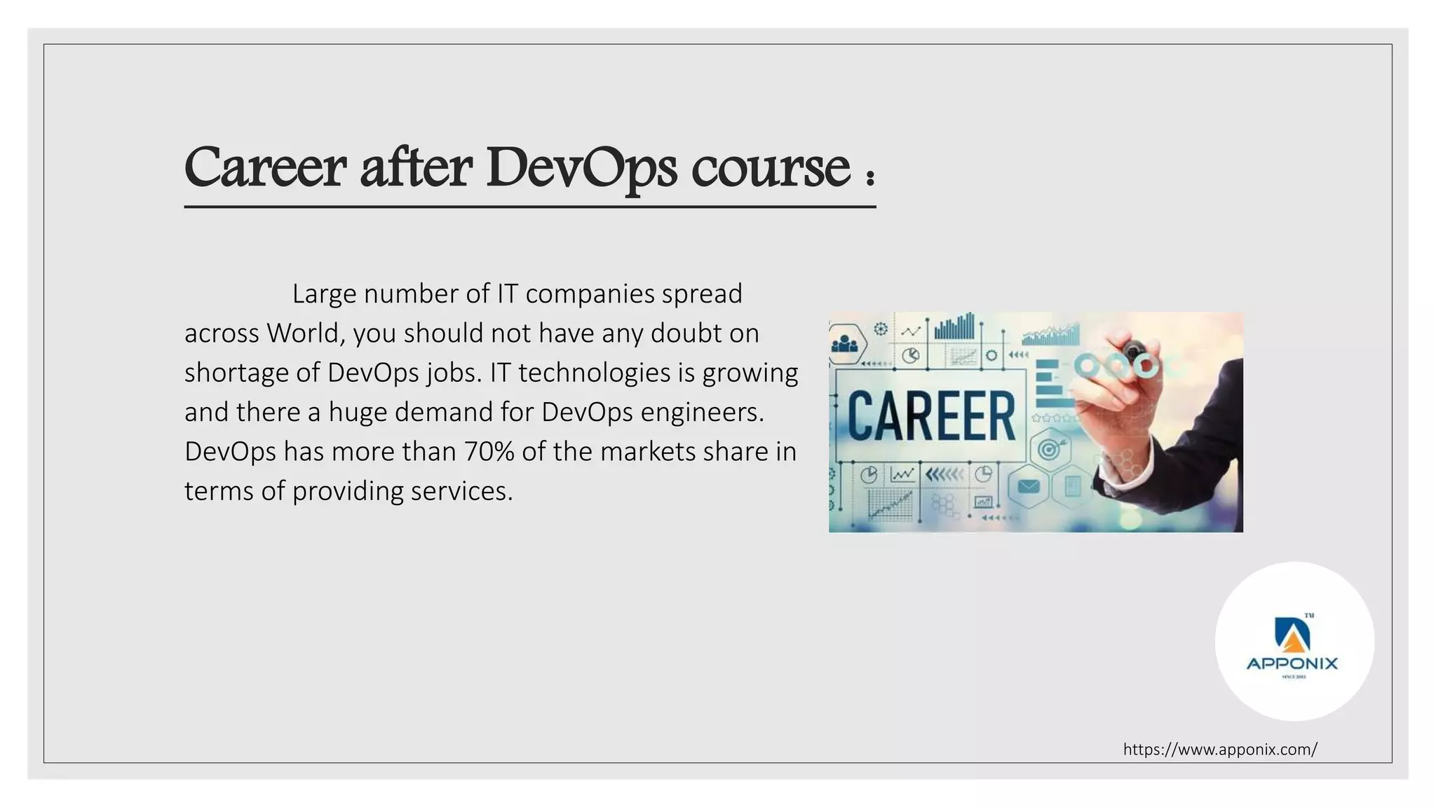 Career after DevOps course :
Large number of IT companies spread
across World, you should not have any doubt on
shortage of DevOps jobs. IT technologies is growing
and there a huge demand for DevOps engineers.
DevOps has more than 70% of the markets share in
terms of providing services.
https://www.apponix.com/
 