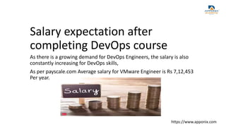 Salary expectation after
completing DevOps course
As there is a growing demand for DevOps Engineers, the salary is also
constantly increasing for DevOps skills,
As per payscale.com Average salary for VMware Engineer is Rs 7,12,453
Per year.
https://www.apponix.com
 