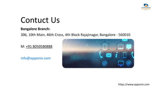 Contuct Us
Bangalore Branch:
306, 10th Main, 46th Cross, 4th Block Rajajinagar, Bangalore - 560010
M: +91 8050580888
info@apponix.com
https://www.apponix.com
 