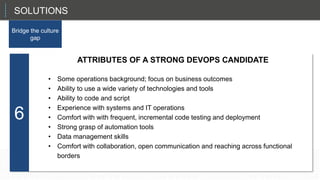 Ability to use a wide variety of open source technologies and tools
Ability to code and script
Experience with systems and IT operations
Comfort with with frequent, incremental code testing and deployment
Strong grasp of automation tools
Data management skills
A strong focus on business outcomes
Comfort with collaboration, open communication and reaching across functional borders
6
SOLUTIONS
Bridge the culture
gap
ATTRIBUTES OF A STRONG DEVOPS CANDIDATE
• Some operations background; focus on business outcomes
• Ability to use a wide variety of technologies and tools
• Ability to code and script
• Experience with systems and IT operations
• Comfort with with frequent, incremental code testing and deployment
• Strong grasp of automation tools
• Data management skills
• Comfort with collaboration, open communication and reaching across functional
borders
 