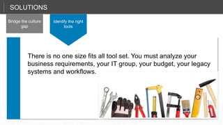 That sets up the CIO in a role as a planner and a manager, not just the technician in chief.
SOLUTIONS
Bridge the culture
gap
Identify the right
tools
There is no one size fits all tool set. You must analyze your
business requirements, your IT group, your budget, your legacy
systems and workflows.
 
