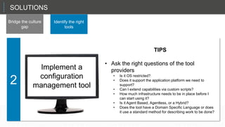 That sets up the CIO in a role as a planner and a manager, not just the technician in chief.
2
SOLUTIONS
Bridge the culture
gap
Identify the right
tools
TIPS
• Ask the right questions of the tool
providers
• Is it OS restricted?
• Does it support the application platform we need to
support?
• Can I extend capabilities via custom scripts?
• How much infrastructure needs to be in place before I
can start using it?
• Is it Agent Based, Agentless, or a Hybrid?
• Does the tool have a Domain Specific Language or does
it use a standard method for describing work to be done?
Implement a
configuration
management tool
 
