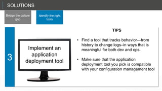 SOLUTIONS
Bridge the culture
gap
Identify the right
tools
Implement
continuous
delivery/deploy
ment
That sets up the CIO in a role as a planner and a manager, not just the technician in chief.
3
Implement an
application
deployment tool
TIPS
• Find a tool that tracks behavior—from
history to change logs–in ways that is
meaningful for both dev and ops.
• Make sure that the application
deployment tool you pick is compatible
with your configuration management tool
 
