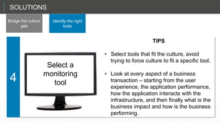 SOLUTIONS
Bridge the culture
gap
Identify the right
tools
That sets up the CIO in a role as a planner and a manager, not just the technician in chief.
4
Select a
monitoring
tool
TIPS
• Select tools that fit the culture, avoid
trying to force culture to fit a specific tool.
• Look at every aspect of a business
transaction – starting from the user
experience, the application performance,
how the application interacts with the
infrastructure, and then finally what is the
business impact and how is the business
performing.
 