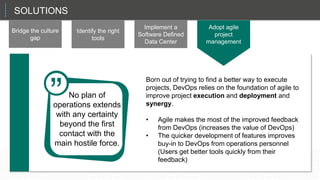 SOLUTIONS
Bridge the culture
gap
Identify the right
tools
Implement a
Software Defined
Data Center
Adopt agile
project
management
That sets up the CIO in a role as a planner and a manager, not just the technician in chief.
Born out of trying to find a better way to execute
projects, DevOps relies on the foundation of agile to
improve project execution and deployment and
synergy.
• Agile makes the most of the improved feedback
from DevOps (increases the value of DevOps)
• The quicker development of features improves
buy-in to DevOps from operations personnel
(Users get better tools quickly from their
feedback)
No plan of
operations extends
with any certainty
beyond the first
contact with the
main hostile force.
”
 