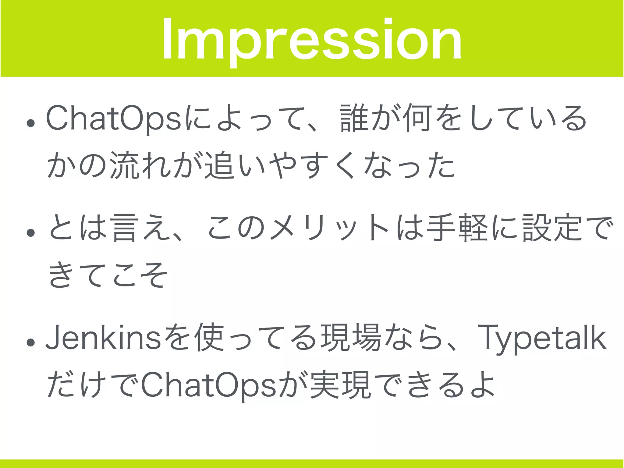 Impression
•ChatOpsによって、誰が何をしている
かの流れが追いやすくなった
•とは言え、このメリットは手軽に設定で
きてこそ
•Jenkinsを使ってる現場なら、Typetalk
だけでChatOpsが実現できるよ
 