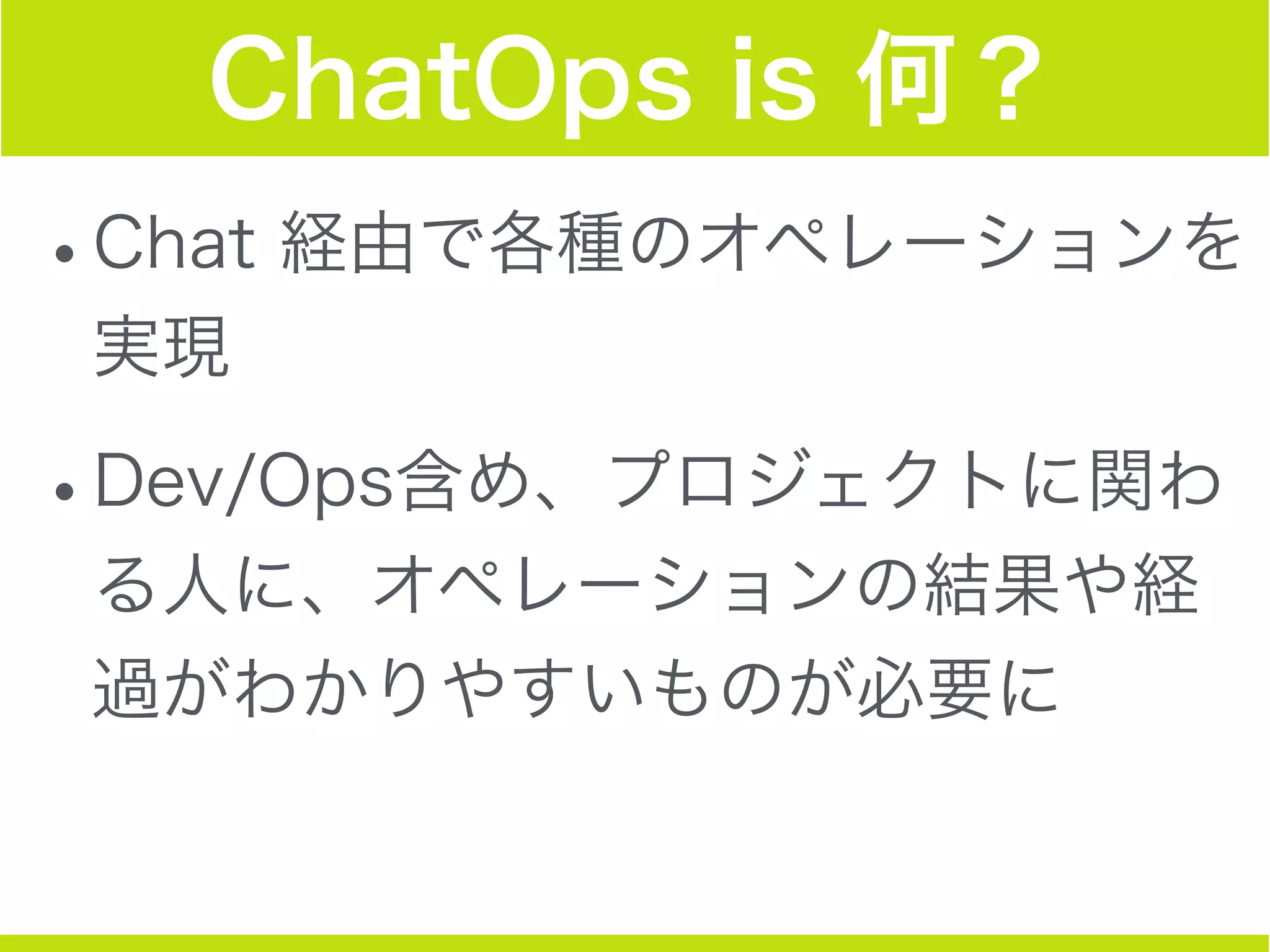 ChatOps is 何？
•Chat 経由で各種のオペレーションを
実現
•Dev/Ops含め、プロジェクトに関わ
る人に、オペレーションの結果や経
過がわかりやすいものが必要に
 