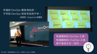 照⽚來源: “從限制理論看 DevOps” - 葉秉哲 / Gogolook 架構師
幸福的 DevOps 都是相似的，
不幸的 DevOps 則各有各的不幸。
– 葉秉哲 / Gogolook 架構師
每個團隊的 DevOps 之道，
每個團隊的 ChatOps 之道，
都不會是完全⼀致的。
 