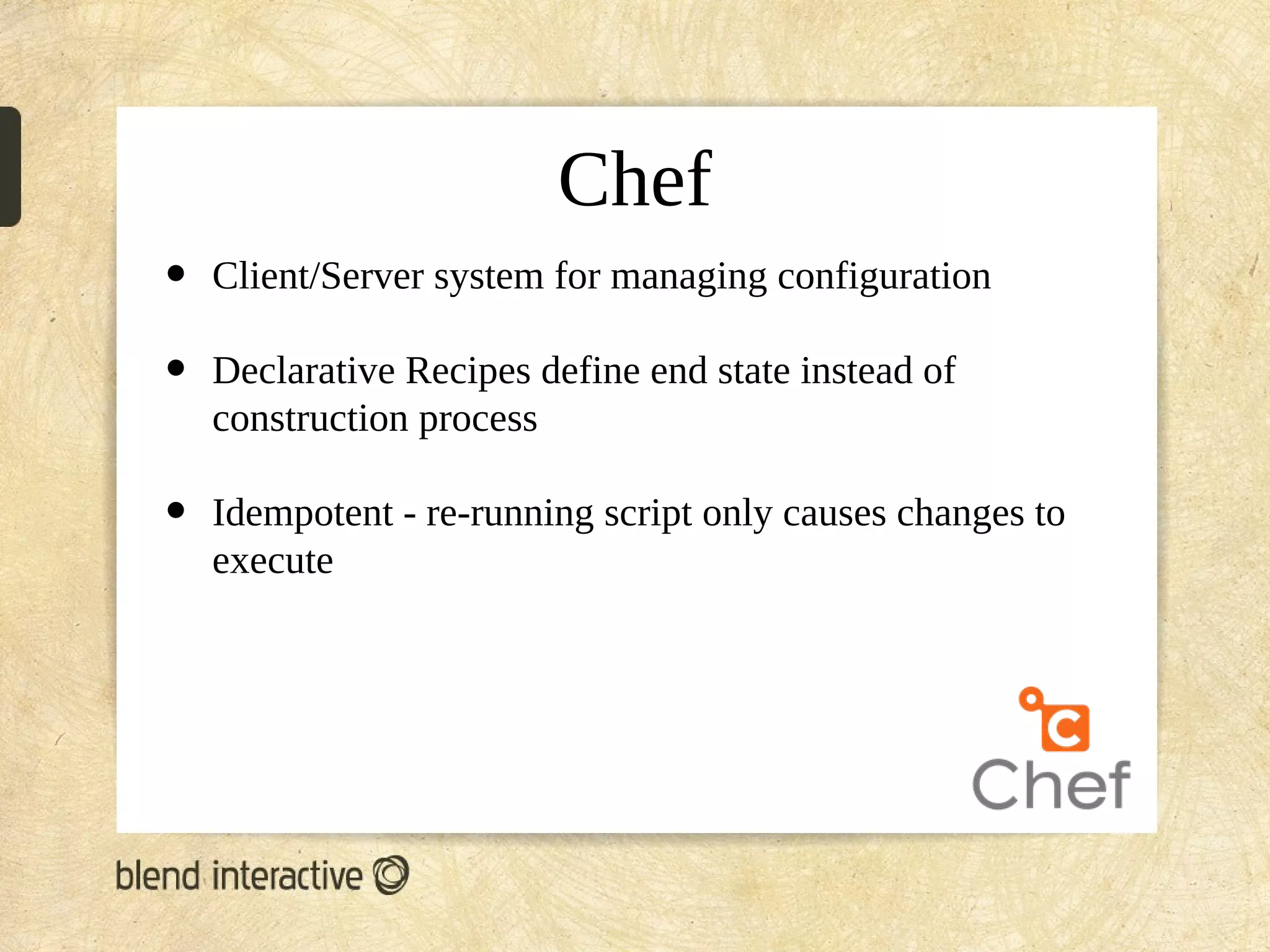 Chef
•   Client/Server system for managing configuration

•   Declarative Recipes define end state instead of
    construction process

•   Idempotent - re-running script only causes changes to
    execute
 