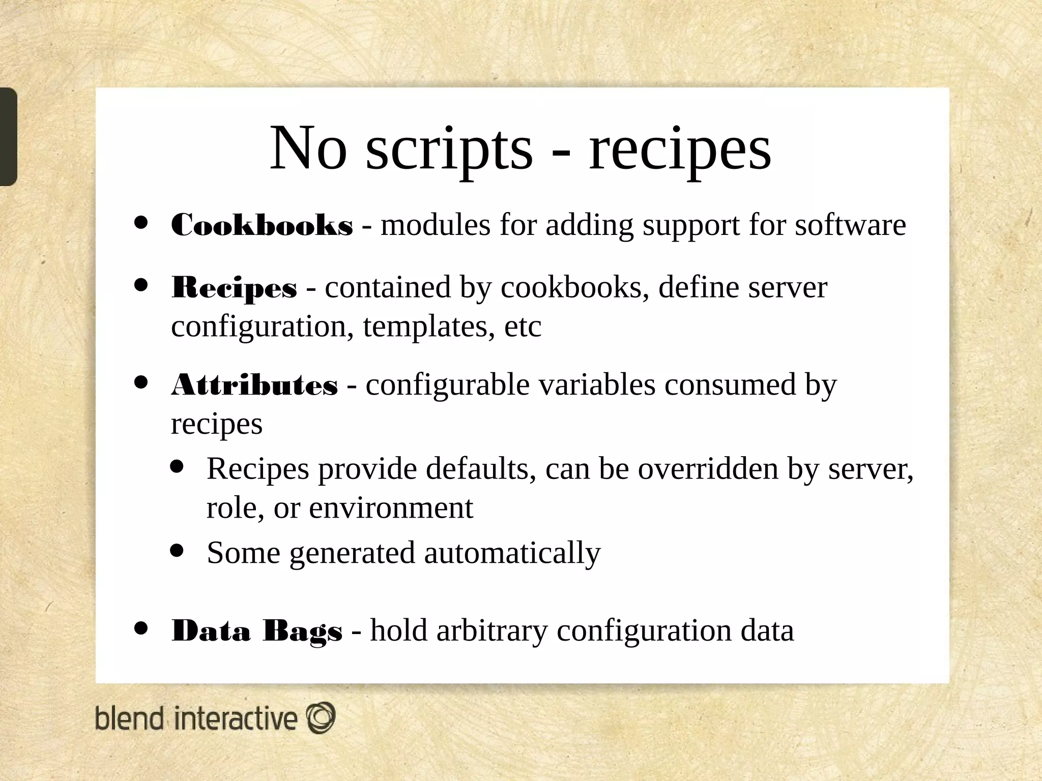 No scripts - recipes
•   Cookbooks - modules for adding support for software

•   Recipes - contained by cookbooks, define server
    configuration, templates, etc
•   Attributes - configurable variables consumed by
    recipes
    •  Recipes provide defaults, can be overridden by server,
       role, or environment
    •  Some generated automatically

•   Data Bags - hold arbitrary configuration data
 